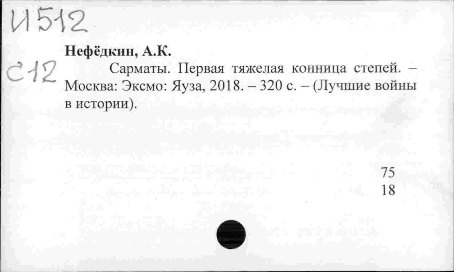 ﻿Нефёдкин, A.K.
Сарматы. Первая тяжелая конница степей. -Москва: Эксмо: Яуза, 2018. - 320 с. - (Лучшие войны в истории).
75
18